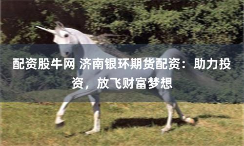 配资股牛网 济南银环期货配资：助力投资，放飞财富梦想