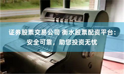 证券股票交易公司 衡水股票配资平台：安全可靠，助您投资无忧