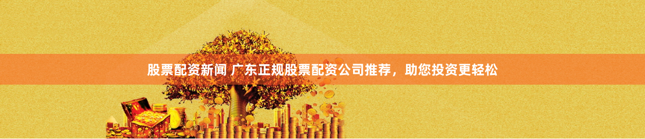 股票配资新闻 广东正规股票配资公司推荐，助您投资更轻松