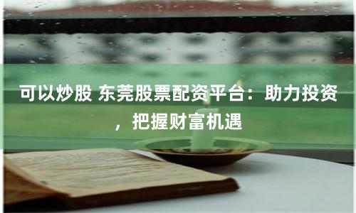 可以炒股 东莞股票配资平台：助力投资，把握财富机遇