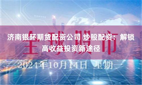 济南银环期货配资公司 炒股配资：解锁高收益投资新途径