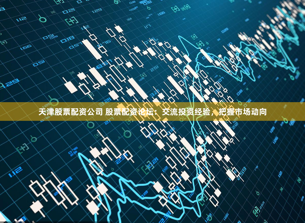 天津股票配资公司 股票配资论坛：交流投资经验，把握市场动向