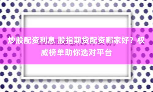 炒股配资利息 股指期货配资哪家好？权威榜单助你选对平台