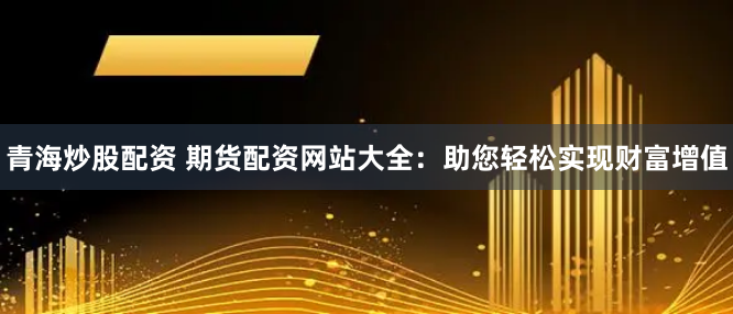 青海炒股配资 期货配资网站大全：助您轻松实现财富增值