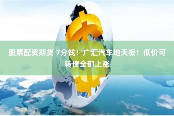 股票配资期货 7分钱！广汇汽车地天板！低价可转债全部上涨