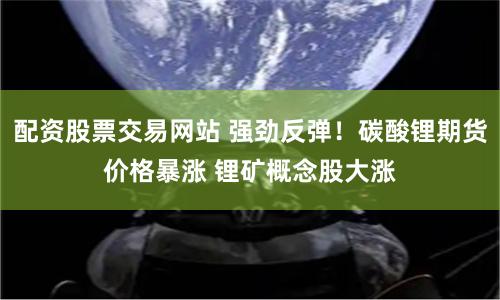 配资股票交易网站 强劲反弹！碳酸锂期货价格暴涨 锂矿概念股大涨