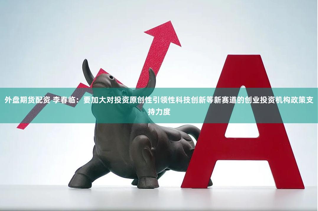 外盘期货配资 李春临：要加大对投资原创性引领性科技创新等新赛道的创业投资机构政策支持力度