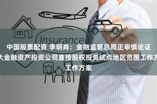 中国股票配资 李明肖：金融监管总局正审慎论证扩大金融资产投资公司直接股权投资试点地区范围工作方案