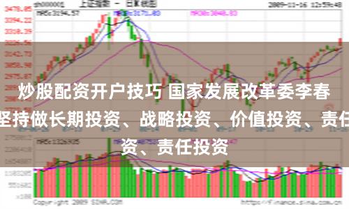 炒股配资开户技巧 国家发展改革委李春临：坚持做长期投资、战略投资、价值投资、责任投资
