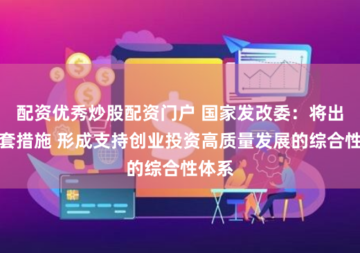 配资优秀炒股配资门户 国家发改委：将出台配套措施 形成支持创业投资高质量发展的综合性体系