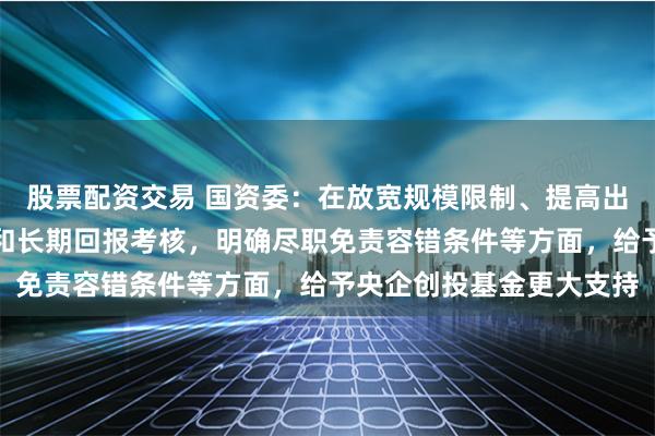 股票配资交易 国资委：在放宽规模限制、提高出资比例、注重整体业绩和长期回报考核，明确尽职免责容错条件等方面，给予央企创投基金更大支持