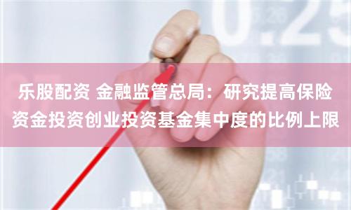 乐股配资 金融监管总局：研究提高保险资金投资创业投资基金集中度的比例上限
