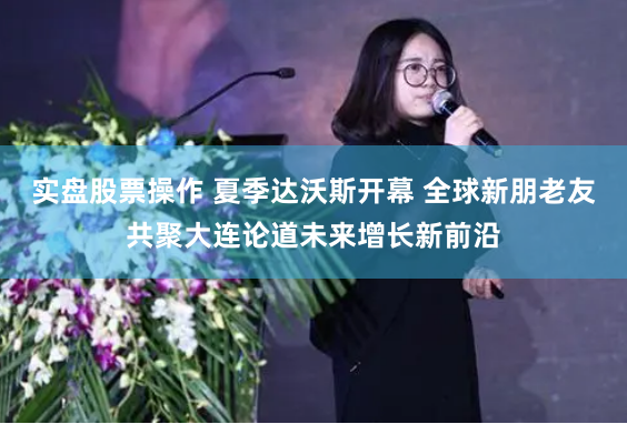 实盘股票操作 夏季达沃斯开幕 全球新朋老友共聚大连论道未来增长新前沿