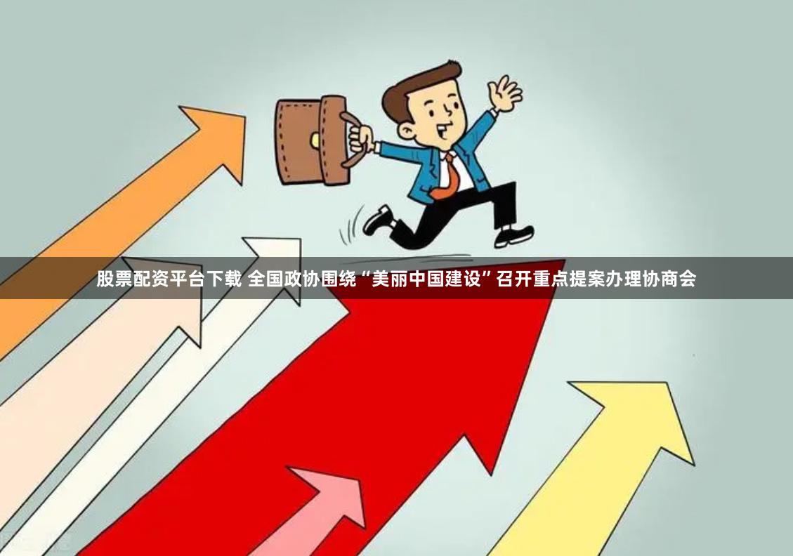 股票配资平台下载 全国政协围绕“美丽中国建设”召开重点提案办理协商会