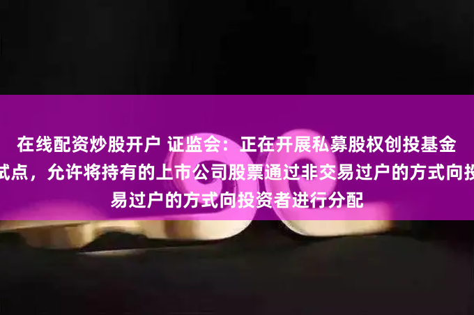 在线配资炒股开户 证监会：正在开展私募股权创投基金实物分配股票试点，允许将持有的上市公司股票通过非交易过户的方式向投资者进行分配