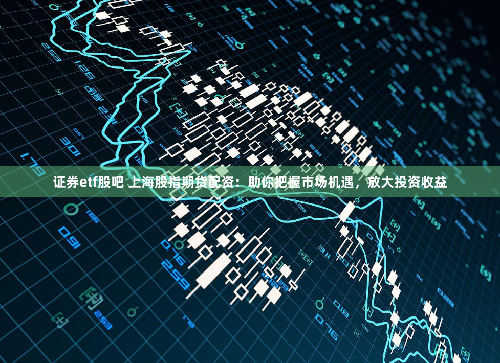 证券etf股吧 上海股指期货配资：助你把握市场机遇，放大投资收益