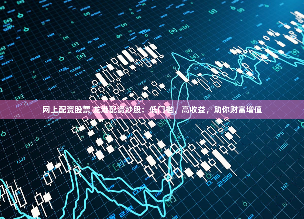 网上配资股票 龙港配资炒股：低门槛，高收益，助你财富增值