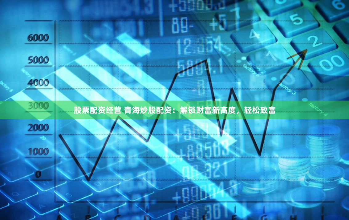 股票配资经营 青海炒股配资：解锁财富新高度，轻松致富
