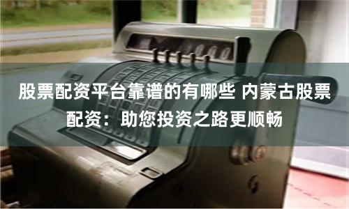 股票配资平台靠谱的有哪些 内蒙古股票配资:助您投资之路更顺畅