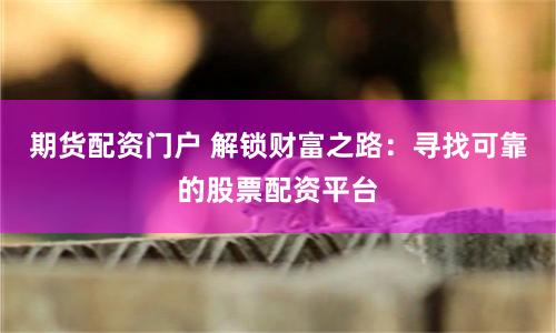 期货配资门户 解锁财富之路：寻找可靠的股票配资平台