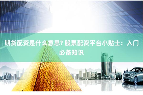 期货配资是什么意思? 股票配资平台小贴士：入门必备知识