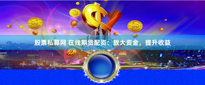 股票私募网 在线期货配资：放大资金，提升收益