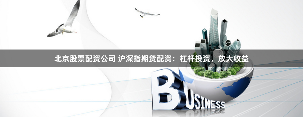 北京股票配资公司 沪深指期货配资：杠杆投资，放大收益