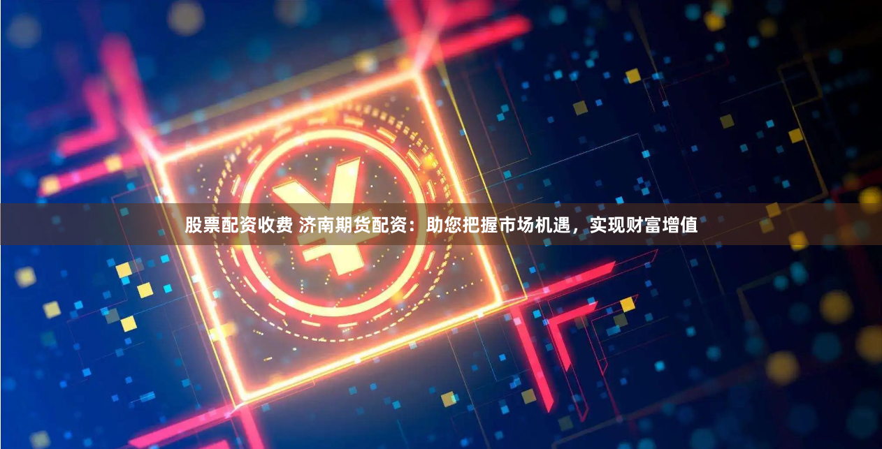 股票配资收费 济南期货配资：助您把握市场机遇，实现财富增值