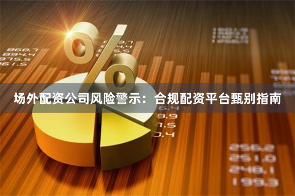 场外配资公司风险警示：合规配资平台甄别指南