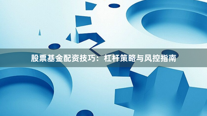 股票基金配资技巧：杠杆策略与风控指南