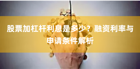 股票加杠杆利息是多少？融资利率与申请条件解析